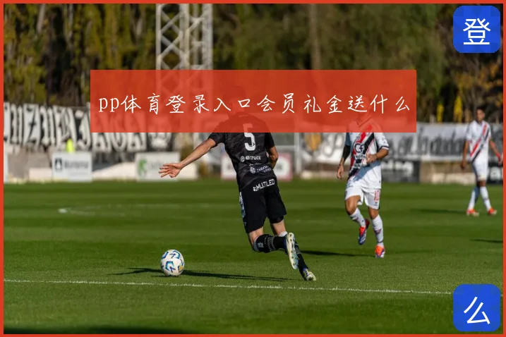 pp体育登录入口会员礼金送什么