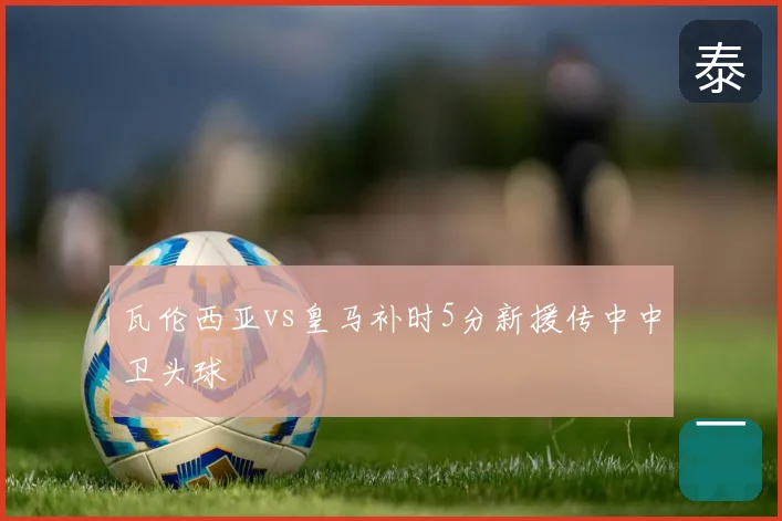 瓦伦西亚vs皇马补时5分新援传中中卫头球